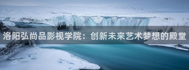 神马电影秋霞影院：洛阳弘尚品影视学院：创新未来艺术梦想的殿堂